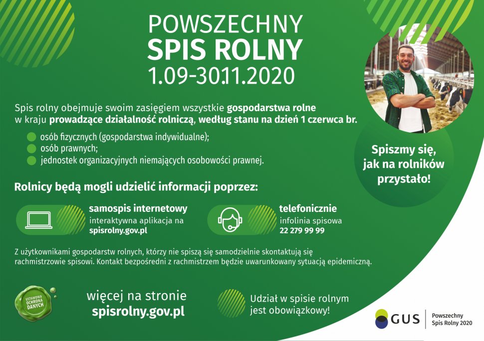 Grafika mężczyzna stoi w oborze, w tle widać krowy. Tekst na grafice: Powszechny spis rolny 01.09-30.11.2020. Spis rolny obejmuje swoim zasięgiem wszystkie gospodarstwa rolne w kraju, prowadzące działalność rolniczą , według stanu na dzień 1 czerwca br. Rolnicy będą mogli udzielać informacji poprzez: samospis internetowy, telefonicznie. Z użytkowaniami gospodarstw rolnych, którzy nie spiszą się samodzielnie, skontaktują się rachmistrzowie spisowi. Więcej na stronie spisrolny.gov.pl Udział w spisie rolnym jest obowiązkowy! Spiszmy się jak na rolników przystało!