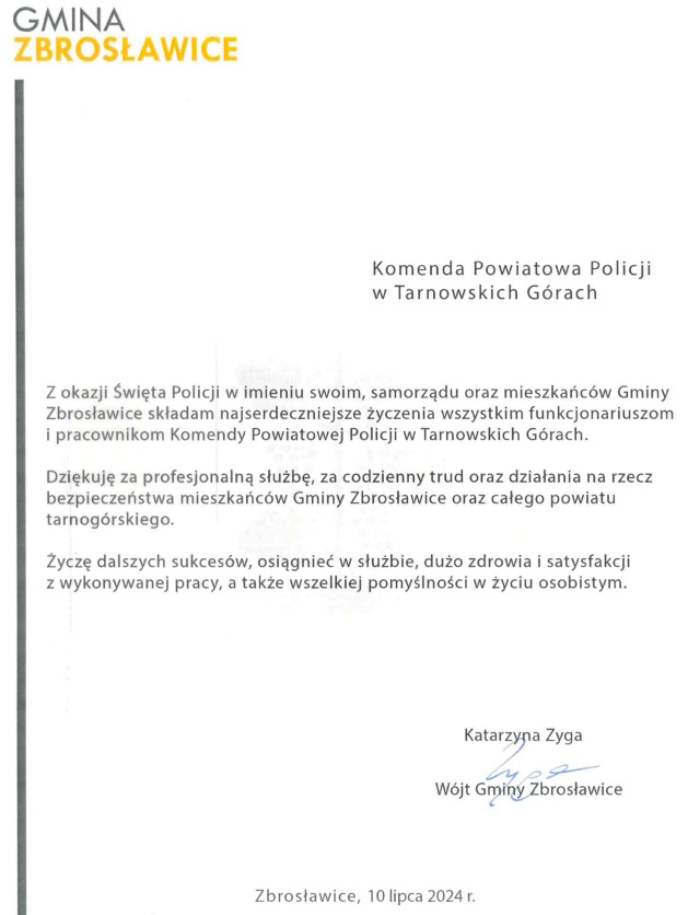 Komenda Powiatowa Policji w Tarnowskich Górach  Z okazji Święta Policji w imieniu swoim, samorządu oraz mieszkańców Gminy Zbrosławice składam najserdeczniejsze życzenia wszystkim funkcjonariuszom i pracownikom Komendy Powiatowej Policji w Tarnowskich Górach. Dziękuję za profesjonalną służbę, za codzienny trud oraz działania na rzecz bezpieczeństwa mieszkańców Gminy Zbrosławice oraz całego powiatu tarnogórskiego. Życzę dalszych sukcesów, osiągnięć w służbie, dużo zdrowia i satysfakcji z wykonywanej pracy, a także wszelkiej pomyślności w życiu osobistym.  Katarzyna Zyga Wójt Gminy Zbrosławice   Zbrosławice, 10 lipca 2024 roku 