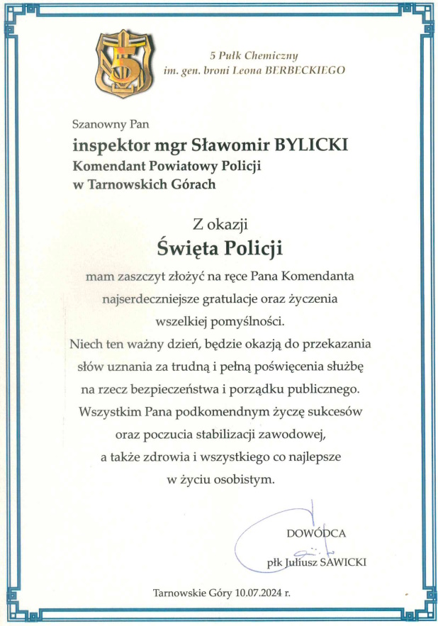 5 Pułk Chemiczny imienia generała broni Leona Berbeckiego Szanowny Pan inspektor magister Sławomir Bylicki Komendant Powiatowy Policji w Tarnowskich Górach Z okazji Święta Policji mam zaszczyt złożyć na ręce Pana Komendanta najserdeczniejsze gratulacje oraz życzenia wszelkiej pomyślności. Niech ten ważny dzień, będzie okazją do przekazania słów uznania za trudną i pełną poświęcenia służbę na rzecz bezpieczeństwa i porządku publicznego. Wszystkim Pana podkomendnym życzę sukcesów oraz poczucia stabilizacji zawodowej, a także zdrowia i wszystkiego co najlepsze w życiu osobistym.  Dowódca pułkownik Juliusz Sawicki  Tarnowskie Góry 10.07.2024 rok