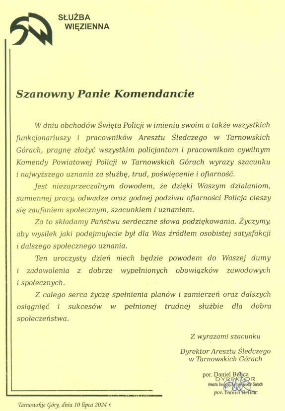 Służba więzienna  Szanowny Panie Komendancie W dniu obchodów Święta Policji w imieniu swoim a także wszystkich funkcjonariuszy i pracowników Aresztu Śledczego w Tarnowskich Górach, pragnę złożyć wszystkim policjantom i pracownikom cywilnym Komendy Powiatowej Policji w Tarnowskich Górach wyrazy szacunku i najwyższego uznania za służbę, trud, poświęcenie i ofiarność. Jest niezaprzeczalnym dowodem, że dzięki Waszym działaniom, sumiennej pracy, odwadze oraz godnej podziwu ofiarności Policji cieszy się zaufaniem społecznym, szacunkiem i uznaniem. Za to składamy Państwu serdeczne podziękowania. Życzmy, aby wysiłek jaki podejmujecie był dla Was źródłem osobistej satysfakcji i dalszego społecznego uznania. Ten uroczysty dzień niech będzie powodem do Waszej dumy i zadowolenia z dobrze wypełnionych obowiązków zawodowych i społecznych. Z całego serca życzę spełniania planów i zamierzeń oraz dalszych osiągnięć i sukcesów w pełnionej trudnej służbie dla dobra społeczeństwa.  Z wyrazami szacunku Dyrektor Aresztu Śledczego w Tarnowskich Górach porucznik Daniel Belica  Tarnowskie Góry, dnia 10 lipca 2024 roku 