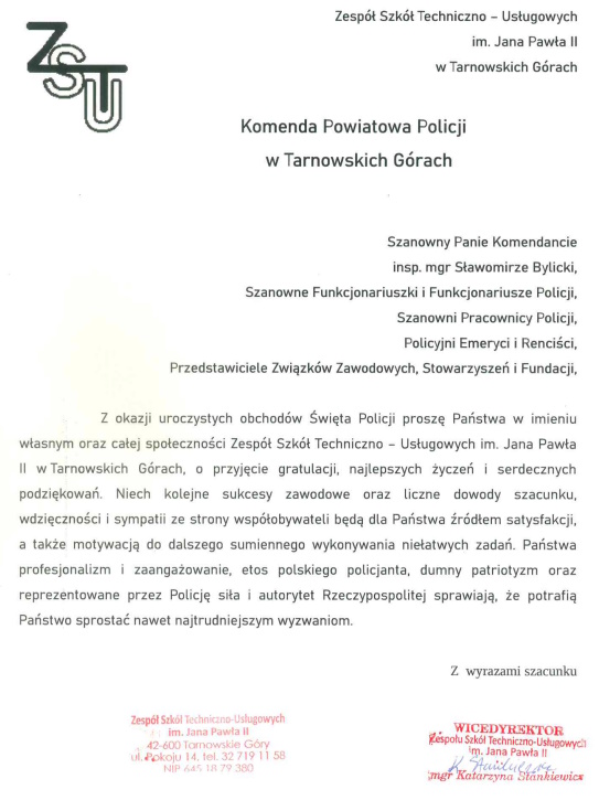 Zespół Szkół Techniczno – Usługowych imienia Jana Pawła Drugiego w Tarnowskich Górach  Komenda Powiatowa Policji w Tarnowskich Górach   Szanowny Panie Komendancie inspektorze magistrze Sławomirze Bylicki, Szanowne Funkcjonariuszki i Funkcjonariuszki Policji, Szanowni Pracownicy Policji, Policyjni Emeryci i Renciści, Przedstawiciele Związków Zawodowych, Stowarzyszeń i Fundacji, z okazji uroczystych obchodów Święta Policji proszę Państwa w imieniu własnych oraz całej społeczności Zespołu Szkół Techniczno – Usługowych imienia Jana Pawła Drugiego w Tarnowskich Górach, o przyjęcie gratulacji, najlepszych życzeń i serdecznych podziękowań. Niech kolejne sukcesy zawodowe oraz liczne dowody szacunku, wdzięczności i sympatii ze strony współobywateli będą dla Państwa źródłem satysfakcji, a także motywacją do dalszego sumiennego wykonywania niełatwych zadań. Państwa profesjonalizm i zaangażowanie, etos polskiego policjanta, dumny patriotyzm oraz reprezentowane przez Policję siła i autorytet Rzeczpospolitej sprawiają, że potrafią Państwo sprostać nawet najtrudniejszym wyzwaniom.   Z wyrazami szacunku Wicedyrektor Zespółu Szkół Techniczno – Usługowych imienia Jana Pawła Drugiego w Tarnowskich Górach magister Katarzyna Stankiewicz