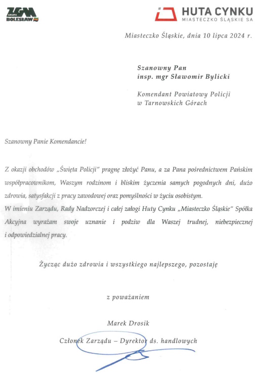 Miasteczko Śląskie, dnia 10 lipca 2024 roku Szanowny Pan inspektor magister Sławomir Bylicki Komendant Powiatowy Policji w Tarnowskich Górach  Szanowny Panie Komendancie! Z okazji obchodów „Święta Policji” pragnę złożyć Panu, a za Pana pośrednictwem Pańskim współpracownikom, Waszym rodzinom i bliskim życzenia samych pogodnych dni, dużo zdrowia, satysfakcji z pracy zawodowej oraz pomyślności w życiu osobistym. W imieniu Zarządu, Rady Nadzorczej i całej załogi Huty Cynku „Miasteczko Śląskie” Spółka Akcyjna wyrażam swoje uznanie i podziw dla Waszej trudnej, niebezpiecznej i odpowiedzialnej pracy.   Życząc dużo zdrowia i wszystkiego najlepszego, pozostaję z poważaniem Marek Drosik Członek Zarządu – Dyrektor do spraw handlowych 