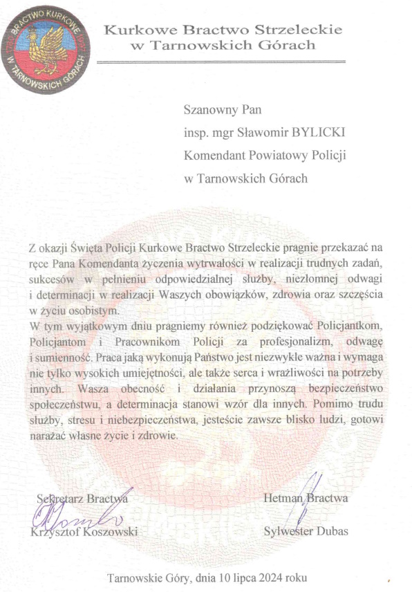 Kurkowe Bractwo Strzelecki w Tarnowskich Górach Szanowny Pan inspektor magister Sławomir Bylicki Komendant Powiatowy Policji w Tarnowskich Górach Z okazji Święta Policji Kurkowe Bractwo Strzeleckie pragnie przekazać na ręce Pana Komendanta życzenia wytrwałości w realizacji trudnych zadań, sukcesów w pełnieniu odpowiedzialnej służby, niezłomnej odwagi i determinacji w realizacji Waszych obowiązków, zdrowia oraz szczęścia w życiu osobistym. W tym wyjątkowym dniu pragniemy również podziękować Policjantkom, Policjantom i Pracownikom Policji za profesjonalizm, odwagę i sumienność. Praca jaką wykonują Państwo jest niezwykle ważna i wymaga nie tylko wysokich umiejętności, ale także serca i wrażliwości na potrzeby innych. Wasza obecność i działania przynoszą bezpieczeństwo społeczeństwu, a determinacja stanowi wzór dla innych. Pomimo trudu służby, stresu i niebezpieczeństwa, jesteście zawsze blisko ludzi, gotowi narażać własne życie i zdrowie.   Sekretarz Bractwa Krzysztof Koszowski Hetman Bractwa Sylwester Dubas  Tarnowskie Góry, dnia 10 lipca 2024 roku