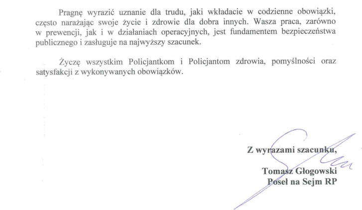 Pragnę wyrazić uznanie dla trudu, jaki wkładacie w codzienne obowiązki, często narażając swoje życie i zdrowie dla dobra innych. Wasza praca, zarówno w prewencji, jak i w działaniach operacyjnych, jest fundamentem bezpieczeństwa publicznego i zasługuje na najwyższy szacunek.   Życzę wszystkim Policjantkom i Policjantom zdrowia, pomyślności oraz satysfakcji z wykonywanych obowiązków. 