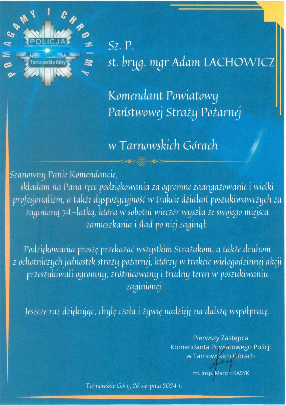 Szanowny Pan starszy brygadier magister Adam LACHOWICZ Komendant Powiatowy Państwowej Straży Pożarnej w Tarnowskich Górach Szanowny Panie Komendancie, składam na Pana ręce podziękowania za ogromne zaangażowanie i wielki profesjonalizm, a także dyspozycyjność w trakcie działań poszukiwawczych za zaginioną 74-latką, która w sobotni wieczór wyszła ze swojego miejsca zamieszkania i ślad po niej zaginął. Podziękowania proszę przekazać wszystkim Strażakom, a także druhom z ochotniczych jednostek straży pożarnej, którzy w trakcie wielogodzinnej akcji przeszukiwali ogromny, zróżnicowany i trudny teren w poszukiwaniu zaginionej.   Jeszcze raz dziękując, chylę czoła i żywię nadzieję na dalszą współpracę. Pierwszy Zastępca Komendanta Powiatowego Policji w Tarnowskich Górach młodszy inspektor Marcin KASYK Tarnowskie Góry, 26 sierpnia 2024 roku