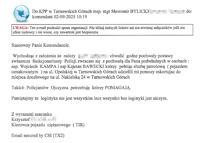 Szanowny Panie Komendancie. Wychodząc z założenia że należy (…) chwalić godne pochwały zwłaszcza funkcjonariuszy Policji zwracam się z pochwałą dla Pana podwładnych w osobach: asp. Wojciech Kampa i asp. Kajetan Bawecki którzy pełniąc służbę patrolową (pojazdem oznakowanym) na ul. Opolskiej w Tarnowskich Górach udzielili mi pomocy eskortując do miejsca docelowego na ul. Nakielską 24 w Tarnowskich Górach. Takich Policjantów Ojczyzna potrzebuje którzy POMAGAJĄ. Pamiętajmy że logistyka nie jest wszystkim lecz wszystko bez logistyki jest niczym. Z wyrazami szacunku Krzysztof Kierowca pojazdu ciężarowego (TIR)