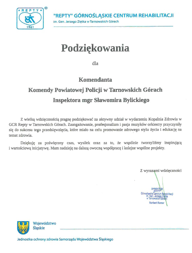 Podziękowania dla Komendanta Komendy Powiatowej Policji w Tarnowskich Górach Inspektora mgr Sławomira Bylickiego Z wielką wdzięcznością pragnę podziękować za aktywny udział w wydarzeniu Kopalnia Zdrowia w GCR Repty w Tarnowskich Górach. Zaangażowanie, profesjonalizm i pasja muzyków orkiestry przyczyniły się do sukcesu tego przedsięwzięcia, które miało na celu promowanie zdrowego stylu życia i edukację na temat zdrowia. Dziękuję za poświęcony czas, wysiłek oraz za to, że wspólnie tworzyliśmy inspirującą i wartościową inicjatywę. Mam nadzieję na dalszą owocną współpracę i kolejne wspólne projekty. Z wyrazami wdzięczności DYREKTOR RFPTY Górnośląskie Centrum Rehabilitacji im. Gen. Jerzego Ziętka w Tarnowskich Górach Norbert Komar