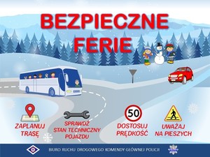 obraz przedstawia plakat  z napisem bezpieczne ferie, autobusem i samochodem na zaśnieżonej drodze, w tle dzieci i śnieżny bałwan, las. w dolnej części znak nawigacji z napisem zaplanuj trasę, grafika przedstawiająca klucz z napisem sprawdź stan techniczny pojazdu, następnie znak drogowy ograniczenie prędkości do 50 kilometrów na godzinę z napisem dostosuj prędkość, znak drogowy - informacyjny - przejście dla pieszych z napisem uważaj na pieszych. U dołu grafiki napis biuro ruchu drogowego komendy głównej policji z logiem wydziału ruchu drogowego oraz policyjną odznaką
