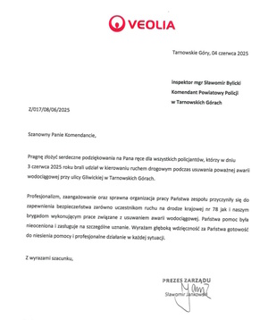 VEOLIA
Tarnowskie Góry, 04 czerwca 2025
Inspektor magister Sławomir Bylicki
Komendanta Powiatowy Policji w Tarnowskich Górach
Szanowny Panie Komendancie,
Pragnę złożyć serdeczne podziękowania na Pana ręce dla wszystkich policjantów, którzy w dniu 3 czerwca 2025 brali udział w kierowaniu ruchem drogowym podczas usuwania poważnej awarii wodociągowej przy ulicy Gliwickiej w Tarnowskich Górach.
Profesjonalizm, zaangażowanie oraz sprawna organizacja Państwa zespołu przyczyniły się do zapewnienie bezpieczeństwa zarówno uczestnikom ruchu na drodze krajowej numer 78 jak i naszym brygadom wykonującym prace związane z usuwaniem awarii wodociągowej. Państwa pomoc była nieoceniona i zasługuje na szczególne uznanie. Wyrażam głęboką wdzięczność za Państwa gotowość do niesienia pomocy i profesjonalne działanie w każdej sytuacji. 
Z wyrazami szacunku,
Prezes Zarządu 
Sławomir Jankowski