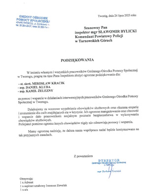GMINNY OŚRODEK
POMOCY SPOŁECZNE.
42-690 TWORÓG, ul. Zamkowa In
telefon 32 284-68-57, telex 32 285-74-1
Tworóg, dnia 24 lipca 2025 roku
Szanowny Pan
inspektor magister SŁAWOMIR BYLICKI
Komendant Powiatowy Policji
w Tarnowskich Górach
PODZIĘKOWANIA
W imieniu własnym i wszystkich pracowników Gminnego Ośrodka Pomocy Społecznej
w Tworogu, pragnę na ręce Pana Inspektora złożyć ogromne podziękowania dla:
- starszy sierżant MIROSŁAW KRACIK
-aspirant DANIEL KLUBA
-aspirant KAMIL ŽELEZNY
za pomoc i wsparcie w działaniach interwencyjnych pracowników Gminnego Ośrodka Pomocy
Społecznej w Tworogu.
Dziękujemy za wzorowe wypełnienie obowiązków służbowych oraz okazaną empatię
i zrozumienie dla osób znajdujących się w kryzysie. Ich ogromne zaangażowanie oraz obecność
i wsparcie dało pracownikom socjalnym poczucie bezpieczeństwa w wykonywaniu
obowiązków służbowych.
Policjanci pomimo ogromu innych obowiązków nigdy nie odmawiają pomocy i wsparcia.
Mamy ogromną nadzieję, że dalsza nasza współpraca nadal będzie kontynuowana na
tak przyjaznych zasadach.
Z poważaniem
DYREKTOR
Gminnego Ośrodka Pomocy Społecznej
w Tworogu
mur Barber Presniak