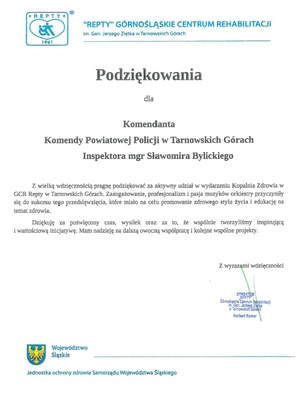 Podziękowania
dla
Komendanta
Komendy Powiatowej Policji w Tarnowskich Górach
Inspektora mgr Sławomira Bylickiego
Z wielką wdzięcznością pragnę podziękować za aktywny udział w wydarzeniu Kopalnia Zdrowia w
GCR Repty w Tarnowskich Górach. Zaangażowanie, profesjonalizm i pasja muzyków orkiestry przyczyniły się do sukcesu tego przedsięwzięcia, które miało na celu promowanie zdrowego stylu życia i edukację na temat zdrowia. Dziękuję za poświęcony czas, wysiłek oraz za to, że wspólnie tworzyliśmy inspirującą i wartościową inicjatywę. Mam nadzieję na dalszą owocną współpracę i kolejne wspólne projekty.
Z wyrazami wdzięczności
DYREKTOR
RFPTY
Górnośląskie Centrum Rehabilitacji im. Gen. Jerzego Ziętka w Tarnowskich Górach
Norbert Komar